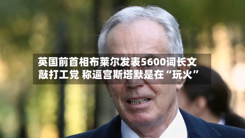 英国前首相布莱尔发表5600词长文敲打工党 称逼宫斯塔默是在“玩火”
