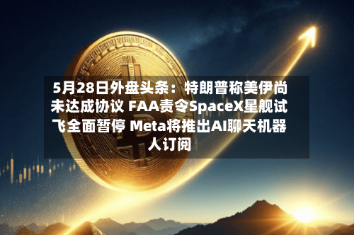 5月28日外盘头条:特朗普称美伊尚未达成协议 FAA责令SpaceX星舰试飞全面暂停 Meta将推出AI聊天机器人订阅-第2张图片