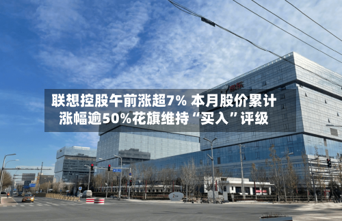 联想控股午前涨超7% 本月股价累计涨幅逾50%花旗维持“买入”评级-第3张图片
