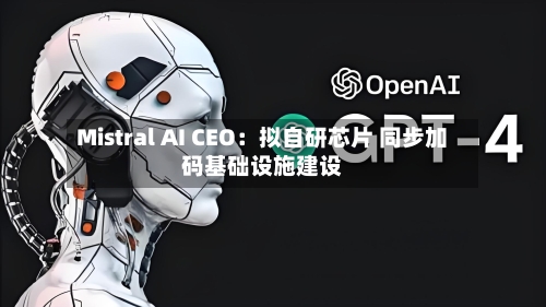 Mistral AI CEO：拟自研芯片 同步加码基础设施建设-第2张图片